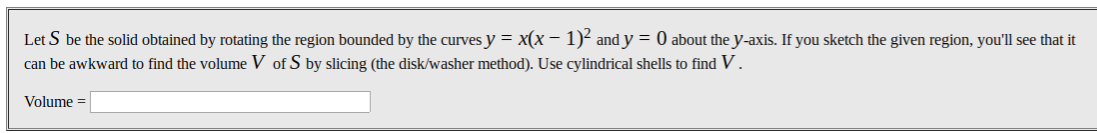 Let S be the solid obtained by rotating the region bounded by the curves y = x(x – 1)² and y = 0 about the y-axis. If you sketch the given region, you'll see that it
can be awkward to find the volume V of S by slicing (the disk/washer method). Use cylindrical shells to find V .
Volume =
