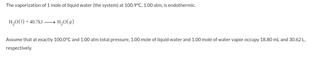 The vaporization of 1 mole of liquid water (the system) at 100.9°C, 1.00 atm, is endothermic.
H,0(1) + 40.7kJ → H,0(g)
Assume that at exactly
100.0°C and 1.00 atm total pressure, 1.00 mole of liquid water and 1.00 mole of water vapor occupy 18.80 mL and 30.62 L,
respectively.
