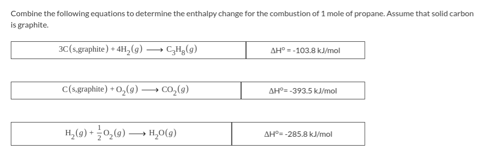 Combine the following equations to determine the enthalpy change for the combustion of 1 mole of propane. Assume that solid carbon
is graphite.
3C(s,graphite) + 4H,(g) → C,Hg(g)
AH° = -103.8 kJ/mol
C(s,graphite) + O,(g) → CO,(9)
AHº= -393.5 kJ/mol
H, (9) + 0,(9) → H,0(9)
AH°= -285.8 kJ/mol
