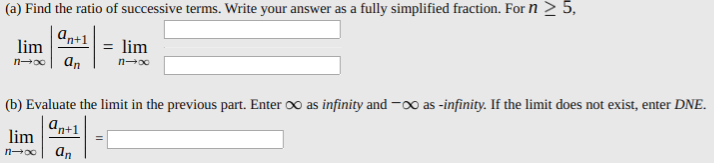 Find the ratio of successive terms. Write your answer as a fully simplified fraction. For n > 5,
an+1
lim
ɑn
lim
(b) Evaluate the limit in the previous part. Enter oo as infinity and -o0 as -infinity. If the limit does not exist, enter DNE.
n+1
lim
an
