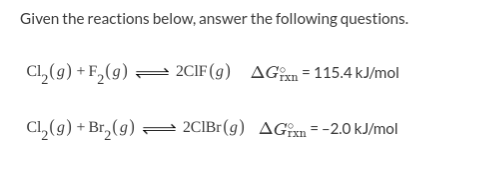 Given the reactions below, answer the following questions.
Cl, (g) + F, (g) 2CIF(g) AGn=115.4 kJ/mol
Cl, (9) + Br,(9) =
2CIBr(g) AGîxn = -2.0 kJ/mol
