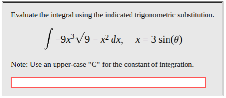 Evaluate the integral using the indicated trigonometric substitution
9x3 V9 x2 dx,
x 3 sin(0)
Note: Use an upper-case "C" for the constant of integration.
