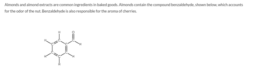 Almonds and almond extracts are common ingredients in baked goods. Almonds contain the compound benzaldehyde, shown below, which accounts
for the odor of the nut. Benzaldehyde is also responsible for the aroma of cherries.
