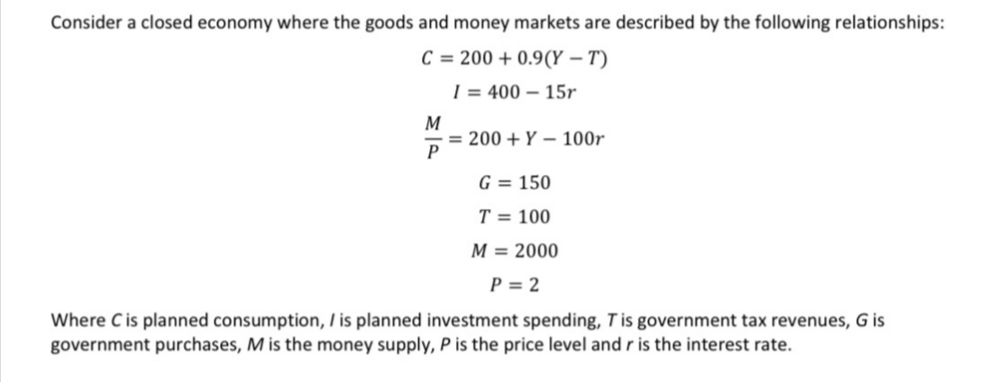 Consider a closed economy where the goods and money markets are described by the following relationships:
C = 200 + 0.9(Y – T)
| = 400 – 15r
M
= 200 + Y – 100r
P
G = 150
T = 100
M = 2000
P = 2
Where C is planned consumption, I is planned investment spending, Tis government tax revenues, G is
government purchases, M is the money supply, P is the price level and r is the interest rate.
