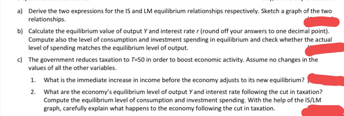 a) Derive the two expressions for the IS and LM equilibrium relationships respectively. Sketch a graph of the two
relationships.
b) Calculate the equilibrium value of output Y and interest rate r (round off your answers to one decimal point).
Compute also the level of consumption and investment spending in equilibrium and check whether the actual
level of spending matches the equilibrium level of output.
c) The government reduces taxation to T=50 in order to boost economic activity. Assume no changes in the
values of all the other variables.
1.
What is the immediate increase in income before the economy adjusts to its new equilibrium?
What are the economy's equilibrium level of output Y and interest rate following the cut in taxation?
Compute the equilibrium level of consumption and investment spending. With the help of the IS/LM
graph, carefully explain what happens to the economy following the cut in taxation.
2.
