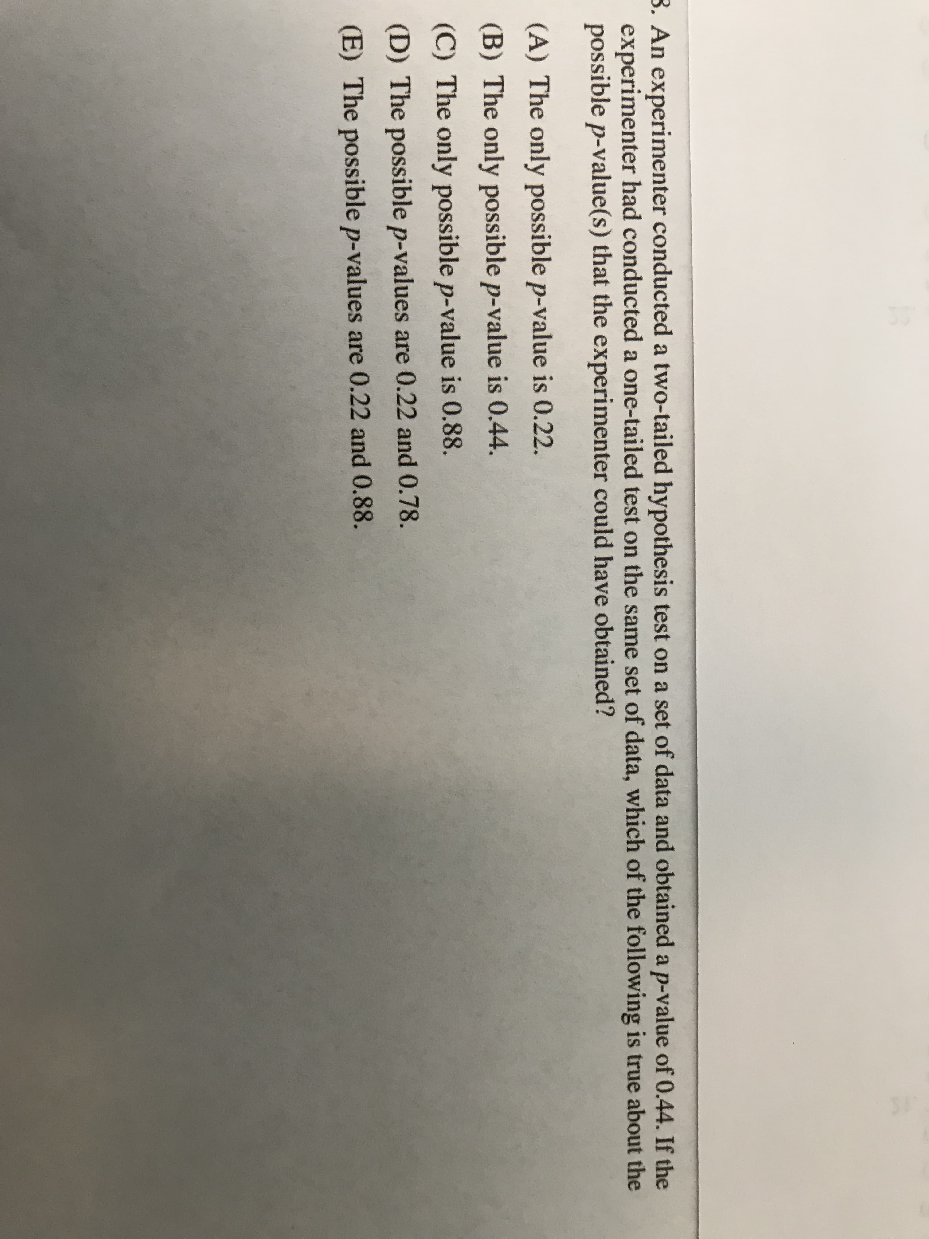 - An experimenter conducted a two-tailed hypothesis test on a set of data
experimenter had conducted a one-tailed test on the same set of data, wh
possible p-value(s) that the experimenter could have obtained?
(A) The only possible p-value is 0.22.
(B) The only possible p-value is 0.44.
(C) The only possible p-value is 0.88.
(D) The possible p-values are 0.22 and 0.78.
(E) The possible p-values are 0.22 and 0.88.

