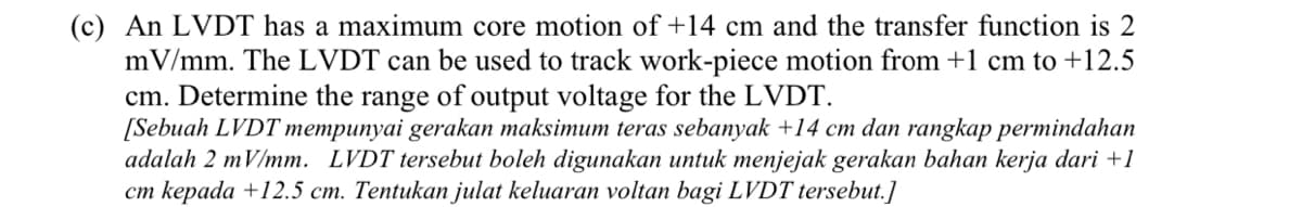 (c) An LVDT has a maximum core motion of +14 cm and the transfer function is 2
mV/mm. The LVDT can be used to track work-piece motion from +1 cm to +12.5
cm. Determine the range of output voltage for the LVDT.
[Sebuah LVDT mempunyai gerakan maksimum teras sebanyak +14 cm dan rangkap permindahan
adalah 2 mV/mm. LVDT tersebut boleh digunakan untuk menjejak gerakan bahan kerja dari +1
cm kepada +12.5 cm. Tentukan julat keluaran voltan bagi LVDT tersebut.]

