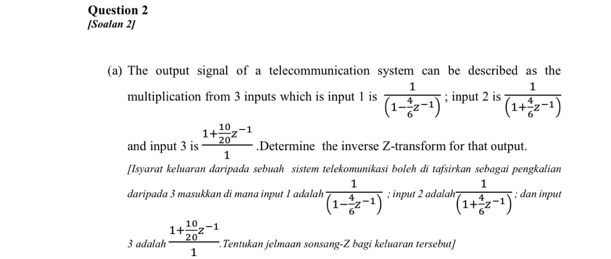 Question 2
[Soalan 2]
(a) The output signal of a telecommunication system can be described as the
1
1
(1)
multiplication from 3 inputs which is input 1 is
; input 2 is
4
-z-1
10-1
1+Z
20
(1-2;+1)
and input 3 is
.Determine the inverse Z-transform for that output.
1
[Isyarat keluaran daripada sebuah sistem telekomunikasi boleh di tafsirkan sebagai pengkalian
1
1
daripada 3 masukkan di mana input 1 adalah
; input 2 adalah
; dan input
4
(1+승2-1)
--z
10
1+z
20
(1-2;
-1
3 adalah
Tentukan jelmaan sonsang-Z bagi keluaran tersebut]
1
