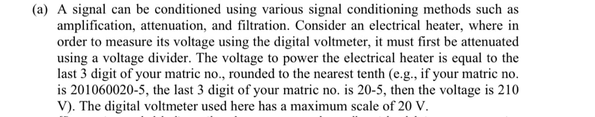 (a) A signal can be conditioned using various signal conditioning methods such as
amplification, attenuation, and filtration. Consider an electrical heater, where in
order to measure its voltage using the digital voltmeter, it must first be attenuated
using a voltage divider. The voltage to power the electrical heater is equal to the
last 3 digit of your matric no., rounded to the nearest tenth (e.g., if your matric no.
is 201060020-5, the last 3 digit of your matric no. is 20-5, then the voltage is 210
V). The digital voltmeter used here has a maximum scale of 20 V.
