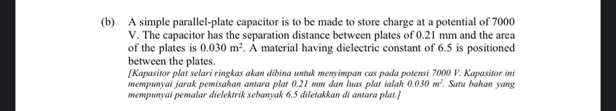 (b)
A simple parallel-plate capacitor is to be made to store charge at a potential of 7000
V. The capacitor has the separation distance between plates of 0.21 mm and the area
of the plates is 0.030 m². A material having dielectric constant of 6.5 is positioned
between the plates.
[Kapasitor plat selari ringkas akan dibina untuk menyimpan cas pada potensi 7000 V. Kapasitor ini
mempunyai jarak pemisahan antara plat 0.21 mm dan luas plat ialah 0.030 m?. Satu bahan yang
mempunyai pemalar dielektrik sebanyak 6.5 diletakkan di antara plat.]
