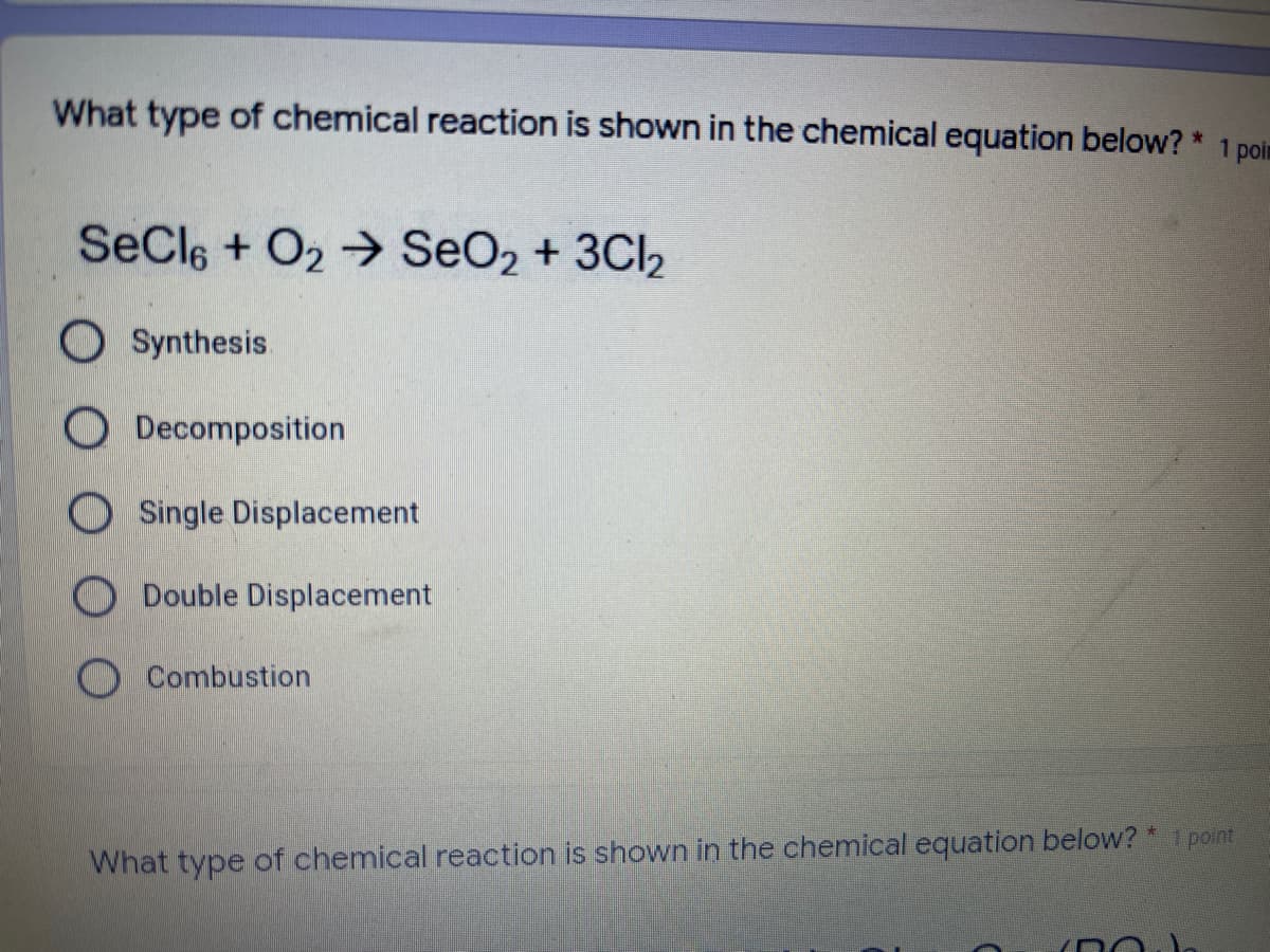 1 poin
What type of chemical reaction is shown in the chemical equation below? *
SeCle + O2→ SeO2 + 3CI2
O Synthesis.
O Decomposition
OSingle Displacement
ODouble Displacement
O Combustion
What type of chemical reaction is shown in the chemical equation below? * 1 point

