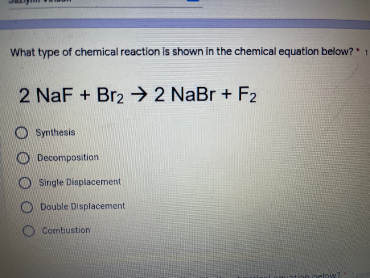 What type of chemical reaction is shown in the chemical equation below? * 1
2 NaF + Br2 → 2 NaBr + F2
O Synthesis
O Decomposition
O Single Displacement
O Double Displacement
Combustion
tion helow?*
point
