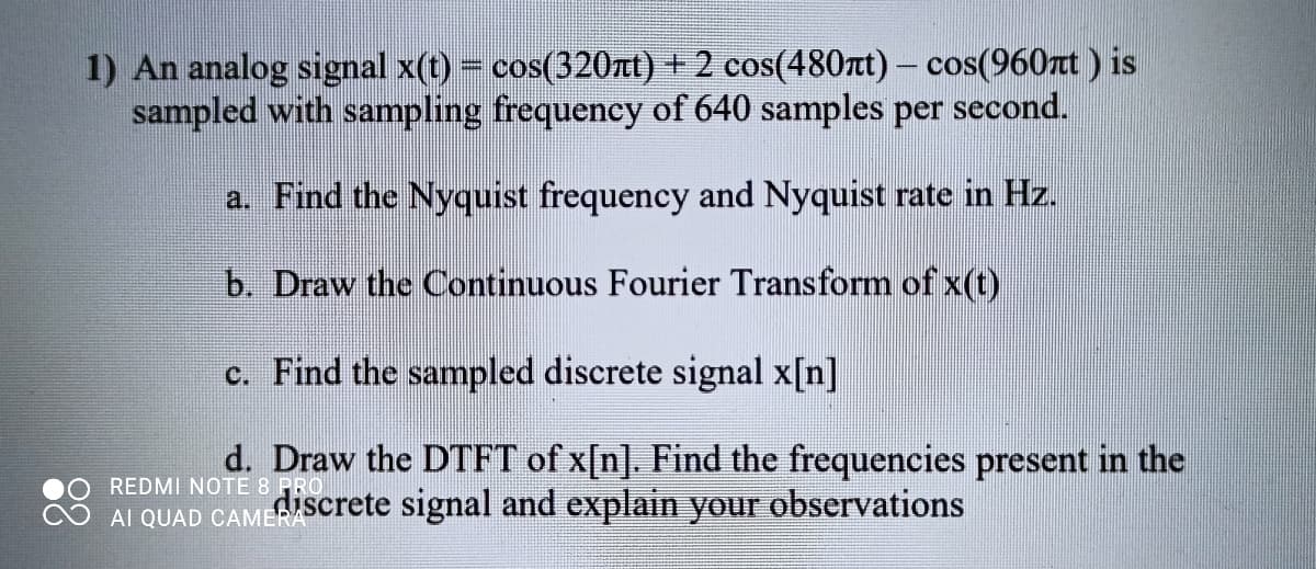 1) An analog signal x(t) = cos(320rt) + 2 cos(480rt)- cos(960zt ) is
sampled with sampling frequency of 640 samples per second.
a. Find the Nyquist frequency and Nyquist rate in Hz.
b. Draw the Continuous Fourier Transform of x(t)
c. Find the sampled discrete signal x[n]
REDMI NOTE 8 PRO
AI QUAD CAMERA
d. Draw the DTFT of x[n]. Find the frequencies present in the
discrete signal and explain your observations
