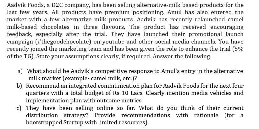 Aadvik Foods, a D2C company, has been selling alternative-milk based products for the
last few years. All products have premium positioning. Amul has also entered the
market with a few alternative milk products. Aadvik has recently relaunched camel
milk-based chocolates in three flavours. The product has received encouraging
feedback, especially after the trial. They have launched their promotional launch
campaign (#thegoodchocolate) on youtube and other social media channels. You have
recently joined the marketing team and has been given the role to enhance the trial (5%
of the TG). State your assumptions clearly, if required. Answer the following:
a) What should be Aadvik's competitive response to Amul's entry in the alternative
milk market (example- camel milk, etc.)?
b) Recommend an integrated communication plan for Aadvik Foods for the next four
quarters with a total budget of Rs 10 Lacs. Clearly mention media vehicles and
implementation plan with outcome metrics.
c) They have been selling online so far. What do you think of their current
distribution strategy? Provide recommendations with rationale (for a
bootstrapped Startup with limited resources).
