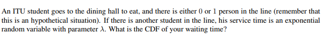 An ITU student goes to the dining hall to eat, and there is either 0 or 1 person in the line (remember that
this is an hypothetical situation). If there is another student in the line, his service time is an exponential
random variable with parameter A. What is the CDF of your waiting time?
