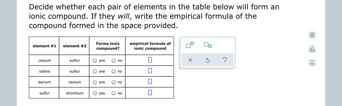 Decide whether each pair of elements in the table below will form an
ionic compound. If they will, write the empirical formula of the
compound formed in the space provided.
empirical formula of
ionic compound
Forms ionic
element #1
element #2
compound?
dlo
cesium
sulfur
yes
no
18
Ar
iodine
sulfur
O yes
no
barium
cesium
О yes
no
sulfur
strontium
O yes
no
