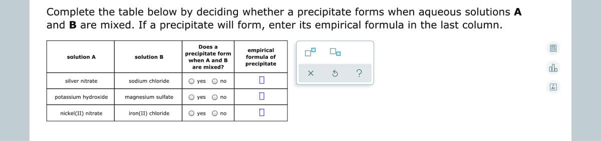 Complete the table below by deciding whether a precipitate forms when aqueous solutions A
and B are mixed. If a precipitate will form, enter its empirical formula in the last column.
Does a
empirical
precipitate form
when A and B
solution A
solution B
formula of
precipitate
are mixed?
?
silver nitrate
sodium chloride
yes
no
Ar
potassium hydroxide
magnesium sulfate
yes
no
nickel(II) nitrate
iron(II) chloride
yes
no
