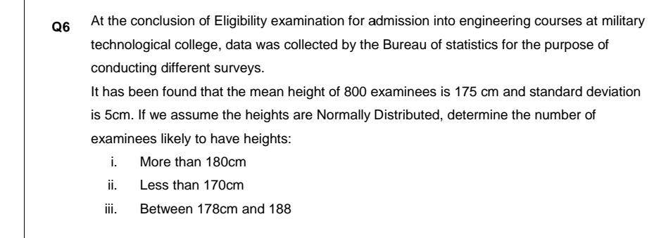 At the conclusion of Eligibility examination for admission into engineering courses at military
Q6
technological college, data was collected by the Bureau of statistics for the purpose of
conducting different surveys.
It has been found that the mean height of 800 examinees is 175 cm and standard deviation
is 5cm. If we assume the heights are Normally Distributed, determine the number of
examinees likely to have heights:
i.
More than 180cm
ii.
Less than 170cm
iii.
Between 178cm and 188
