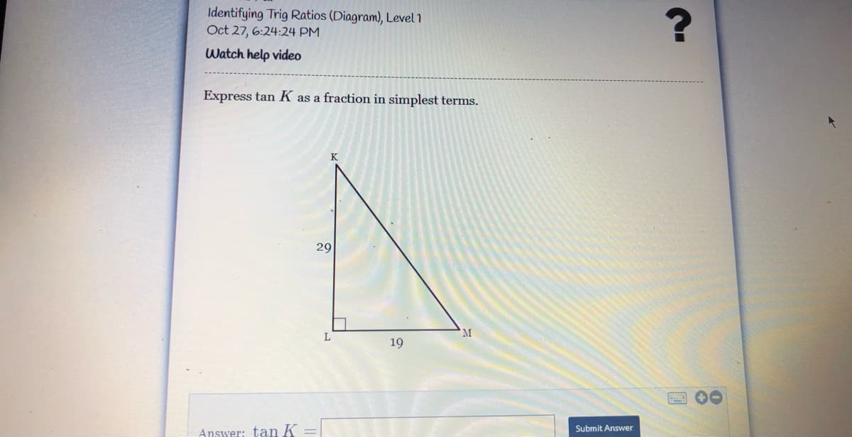 Identifying Trig Ratios (Diagram), Level 1
Oct 27, 6:24:24 PM
Watch help video
Express tan K as a fraction in simplest terms.
K
29
M
19
Submit Answer
Answer: tan K
%3D
