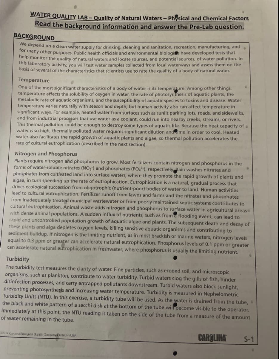 WATER QUALITY LAB – Quality of Natural Waters – Physical and Chemical Factors
Read the background information and answer the Pre-Lab question.
BACKGROUND
We depend on a clean water supply for drinking, cleaning and sanitation, recreation, manufacturing, and
for many other purposes. Public health officials and environmental biologis have developed tests that
help monitor the quality of natural waters and locate sources, and potential sources, of water pollution. In
this laboratory activity, you will test water samples collected from local waterways and assess them on the
basis of several of the characteristics that scientists use to rate the quality of a body of natural water.
Temperature
One of the most significant characteristics of a body of water is its temperature. Among other things,
temperature affects the solubility of oxygen in water, the rate of photosynthesis of aquatic plants, the
metabolic rate of aquatic organisms, and the susceptibility of aquatic species to toxins and disease. Water
temperature varies naturally with season and depth, but human activity also can affect temperature in
significant ways. For example, heated water from surfaces such as sunlit parking lots, roads, and sidewalks,
and from industrial processes that use water as a coolant, could run into nearby creeks, streams, or rivers.
This thermal pollution could be enough to destroy some types of aquatic life. Because the heat capacity of a
water is so high, thermally polluted water requires significant dilution andime in order to cool. Heated
water also facilitates the rapid growth of aquatic plants and algae, so thermal pollution accelerates the
rate of cultural eutrophication (described in the next section).
Nitrogen and Phosphorus
Plants require nitrogen and phosphorus to grow. Most fertilizers contain nitrogen and phosphorus in the
forms of water-soluble nitrates (NO3) and phosphates (PO,), respectively Rain washes nitrates and
phosphates from cultivated land into surface waters, where they promote the rapid growth of plants and
algae, in turn speeding up the rate of eutrophication. Eutrophication is a natural, gradual process that
drives ecological succession from oligotrophic (nutrient-poor) bodies of water to land. Human activities
lead to cultural eutrophication. Fertilizer runoff from lawns and farms and the nitrates and phosphates
from inadequately treated municipal wastewater or from poorly maintained septic systems contributes to
cultural eutrophication. Animal waste adds nitrogen and phosphorus to surface water in agricultural areas
with dense animal populations. A sudden influx of nutrients, such as from a flooding event, can lead to
rapid and uncontrolled population growth of aquatic algae and plants. The subsequent death and decay of
these plants and alga depletes oxygen levels, killing sensitive aquatic organisms and contributing to
sediment buildup. If nitrogen is the limiting nutrient, as in most brackish or marine waters, nitrogen levels
equal to 0.3 ppm or greater can accelerate natural eutrophication. Phosphorus levels of 0.1 ppm or greater
can accelerate natural eutrophication in freshwater, where phosphorus is usually the limiting nutrient.
Turbidity
The turbidity test measures the clarity of water. Fine particles, such as eroded soil, and microscopic
organisms, such as plankton, contribute to water turbidity. Turbid waters clog the gills of fish, hinder
disinfection processes, and carry entrapped pollutants downstream. Turbid waters also block sunlight,
preventing photosynthesis and increasing water temperature. Turbidity is measured in Nephelometric
Turbidity Units (NTU). In this exercise, a turbidity tube will be used. As the water is drained from the tube,
the black and white pattern of a secchi disk at the bottom of the tube will become visible to the operator.
Immediately at this point, the NTU reading is taken on the side of the tube from a measure of the amount
of water remaining in the tube.
014 Carcana B a Congory Proted n USA
CAROLINA
S-1
