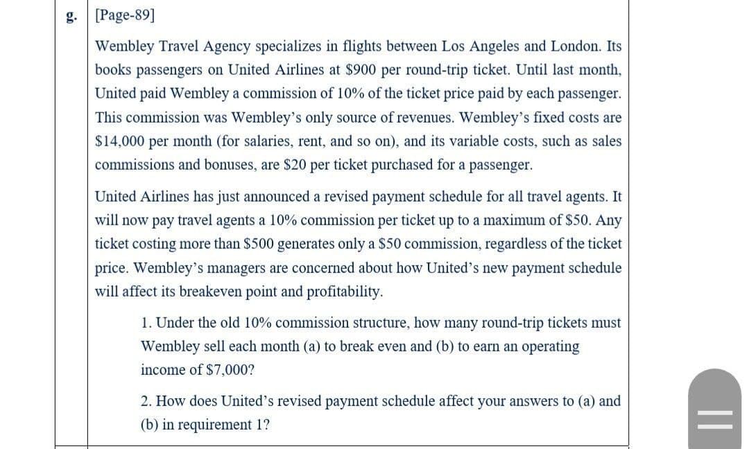 g. [Page-89]
Wembley Travel Agency specializes in flights between Los Angeles and London. Its
books passengers on United Airlines at $900 per round-trip ticket. Until last month,
United paid Wembley a commission of 10% of the ticket price paid by each passenger.
This commission was Wembley's only source of revenues. Wembley's fixed costs are
$14,000 per month (for salaries, rent, and so on), and its variable costs, such as sales
commissions and bonuses, are $20 per ticket purchased for a passenger.
United Airlines has just announced a revised payment schedule for all travel agents. It
will now pay travel agents a 10% commission per ticket up to a maximum of $50. Any
ticket costing more than $500 generates only a $50 commission, regardless of the ticket
price. Wembley's managers are concerned about how United's new payment schedule
will affect its breakeven point and profitability.
1. Under the old 10% commission structure, how many round-trip tickets must
Wembley sell each month (a) to break even and (b) to earn an operating
income of $7,000?
2. How does United's revised payment schedule affect your answers to (a) and
(b) in requirement 1?
||
