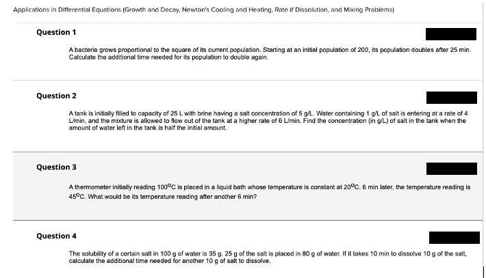 Applications in Differential Equations (Growth and Decay, Newton's Cooling and Heating, Rate if Dissolution, and Mixing Problems)
Question 1
A bacteria grows proportional to the square of its current population. Starting at an initial population of 200, its population doubles after 25 min.
Calculate the additional time needed for its population to double again.
Question 2
A tank is initially filed to capacity of 25 L with brine having a salt concentration of 5 g/L. Water containing 1 g/L of salt is entering at a rate of 4
L/min, and the mixture is allowed to flow out of the tank at a higher rate of 6 L/min. Find the concentration (in g/L) of salt in the tank when the
amount of water left in the tank is half the initial amount.
Question 3
A thermometer initially reading 100°C is placed in a liquid bath whose temperature is constant at 20°C. 6 min later, the temperature reading is
45°C. What would be its temperature reading after another 6 min?
Question 4
The solubility of a certain salt in 100 g of water is 35 g. 25 g of the salt is placed in 80 g of water. If it takes 10 min to dissolve 10 g of the salt,
calculate the additional time needed for another 10 g of salt to dissolve.
