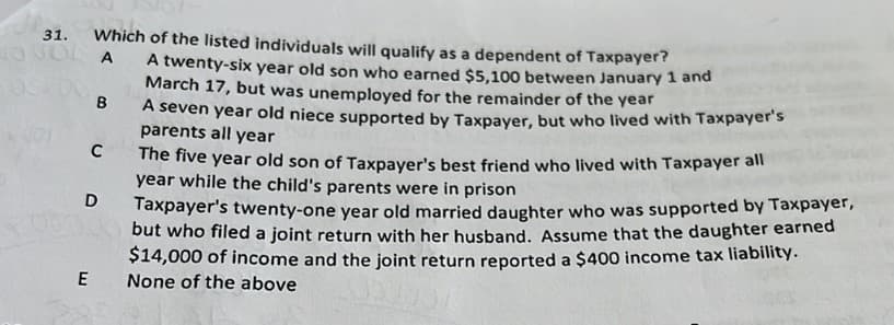 de
31.
Which of the listed individuals will qualify as a dependent of Taxpayer?
OJOL A
A twenty-six year old son who earned $5,100 between January 1 and
March 17, but was unemployed for the remainder of the year
B
E
C
D
A seven year old niece supported by Taxpayer, but who lived with Taxpayer's
parents all year
The five year old son of Taxpayer's best friend who lived with Taxpayer all
year while the child's parents were in prison
Taxpayer's twenty-one year old married daughter who was supported by Taxpayer,
but who filed a joint return with her husband. Assume that the daughter earned
$14,000 of income and the joint return reported a $400 income tax liability.
None of the above