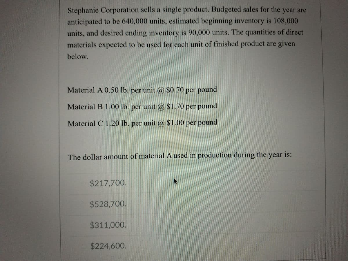 Stephanie Corporation sells a single product. Budgeted sales for the year are
anticipated to be 640,000 units, estimated beginning inventory is 108,000
units, and desired ending inventory is 90,000 units. The quantities of direct
materials expected to be used for each unit of finished product are given
below.
Material A 0.50 lb. per unit @ $0.70 per pound
Material B 1.00 lb. per unit @ $1.70 per pound
Material C 1.20 lb. per unit @ $1.00 per pound
The dollar amount of material A used in production during the year is:
$217,700.
$528,700.
$311,000.
$224,600.
