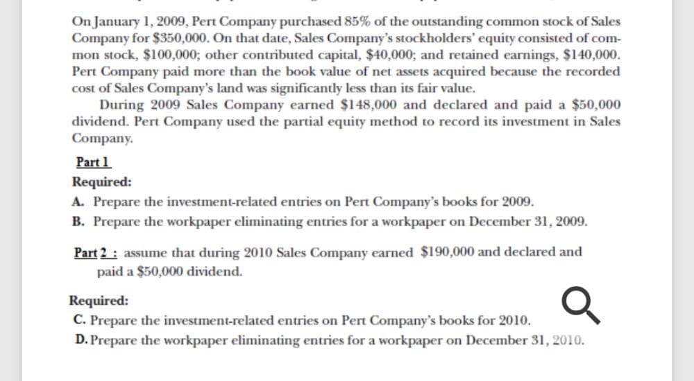 On January 1, 2009, Pert Company purchased 85% of the outstanding common stock of Sales
Company for $350,000. On that date, Sales Company's stockholders' equity consisted of com-
mon stock, $100,000; other contributed capital, $40,000; and retained earnings, $140,000.
Pert Company paid more than the book value of net assets acquired because the recorded
cost of Sales Company's land was significantly less than its fair value.
During 2009 Sales Company earned $148,000 and declared and paid a $50,000
dividend. Pert Company used the partial equity method to record its investment in Sales
Company.
Part 1
Required:
A. Prepare the investment-related entries on Pert Company's books for 2009.
B. Prepare the workpaper eliminating entries for a workpaper on December 31, 2009.
Part 2 : assume that during 2010 Sales Company earned $190,000 and declared and
paid a $50,000 dividend.
Required:
C. Prepare the inv
D. Prepare the workpaper eliminating entries for a workpaper on December 31, 2010.
entries on
Company's books for 2010.
