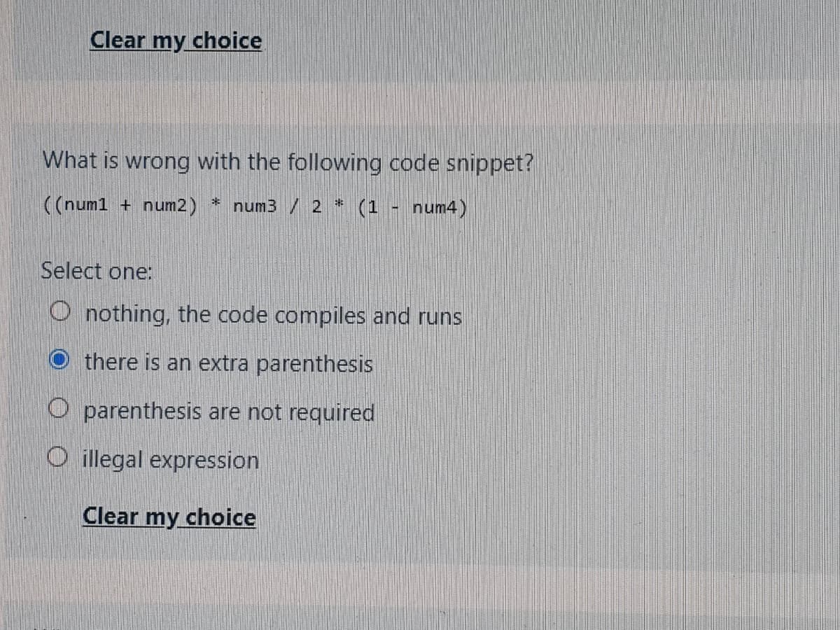 Clear my choice
What is wrong with the following code snippet?
((num1 + num2) * num3 / 2 * (1 - num4)
Select one:
O nothing, the code compiles and runs
there is an extra parenthesis
O parenthesis are not required
O illegal expression
Clear my choice
