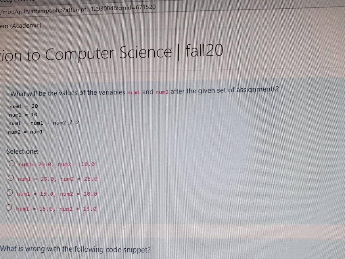 /mod/quiz/attempt.php?attempt=D1293084&cmid%3D671520
em (Academic)
ion to Computer Science | fall20
What will be the values of the variables numl and num2 after the given set of assignments?
num1 = 20
num2 = 10
num1 = num1 + num2 / 2
num2 = num1
Select one:
O numi= 20.0. num2 = 10.0
U num1 = 25.0. num2 = 25.0
num1 = 15.0, num2 = 10.0
O numl = 15.0, num2 = 15.0
What is wrong with the following code snippet?
O O O
