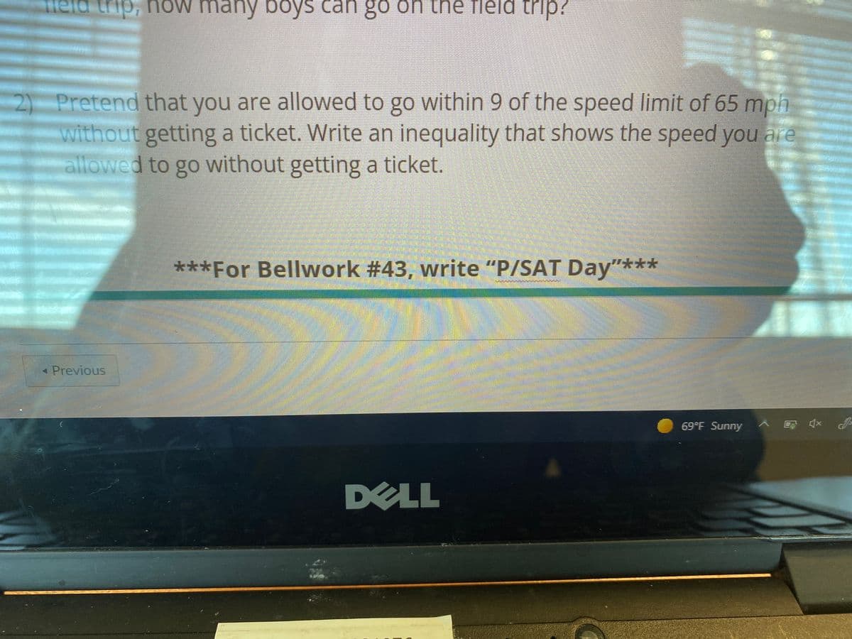 ield trip, now many boys
S can go on the fleld trip?
2) Pretend that you are allowed to go within 9 of the speed limit of 65 mph
without getting a ticket. Write an inequality that shows the speed you are
allowed to go without getting a ticket.
***For Bellwork #43, write "P/SAT Day"***
AB
* Previous
69°F Sunny
DELL
