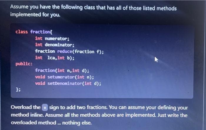 Assume you have the following class that has all of those listed methods
implemented for you.
class fraction{
int numerator;
int denominator;
fraction reduce(fraction f);
int lca, int b);
public:
fraction(int n, int d);
void setumerator(int n);
void setDenominator(int d);
};
Overload the
sign to add two fractions. You can assume your defining your
method inline. Assume all the methods above are implemented. Just write the
overloaded method . nothing else.
