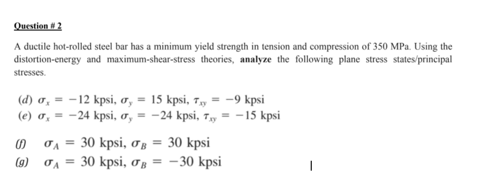 Question # 2
A ductile hot-rolled steel bar has a minimum yield strength in tension and compression of 350 MPa. Using the
distortion-energy and maximum-shear-stress theories, analyze the following plane stress states/principal
stresses.
(d) ơ, = -12 kpsi, o, = 15 kpsi, 7y = -9 kpsi
(e) 0z = -24 kpsi, ơ, = -24 kpsi, 7y = –15 kpsi
= 30 kpsi
TA = 30 kpsi, OB
= 30 kpsi, oB = -30 kpsi
(g)
