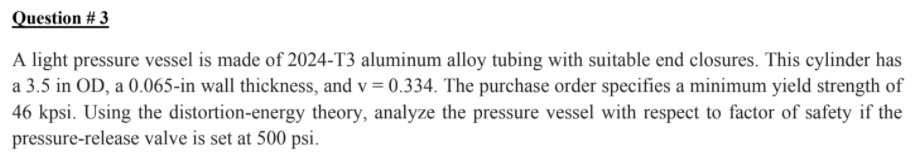 Question # 3
A light pressure vessel is made of 2024-T3 aluminum alloy tubing with suitable end closures. This cylinder has
a 3.5 in OD, a 0.065-in wall thickness, and v = 0.334. The purchase order specifies a minimum yield strength of
46 kpsi. Using the distortion-energy theory, analyze the pressure vessel with respect to factor of safety if the
pressure-release valve is set at 500 psi.
