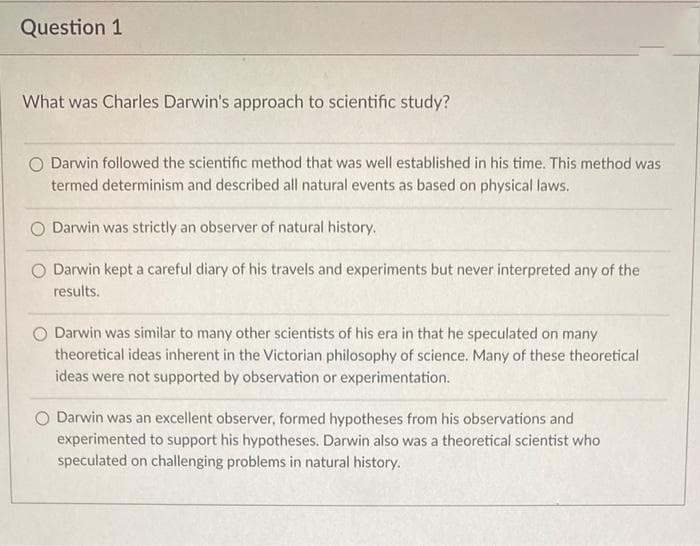 Question 1
What was Charles Darwin's approach to scientific study?
O Darwin followed the scientific method that was well established in his time. This method was
termed determinism and described all natural events as based on physical laws.
O Darwin was strictly an observer of natural history.
O Darwin kept a careful diary of his travels and experiments but never interpreted any of the
results.
Darwin was similar to many other scientists of his era in that he speculated on many
theoretical ideas inherent in the Victorian philosophy of science. Many of these theoretical
ideas were not supported by observation or experimentation.
O Darwin was an excellent observer, formed hypotheses from his observations and
experimented to support his hypotheses. Darwin also was a theoretical scientist who
speculated on challenging problems in natural history.
