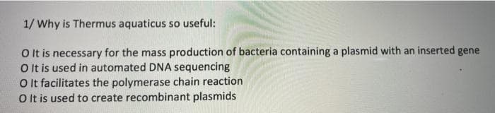 1/ Why is Thermus aquaticus so useful:
O t is necessary for the mass production of bacteria containing a plasmid with an inserted gene
O It is used in automated DNA sequencing
O It facilitates the polymerase chain reaction
O It is used to create recombinant plasmids
