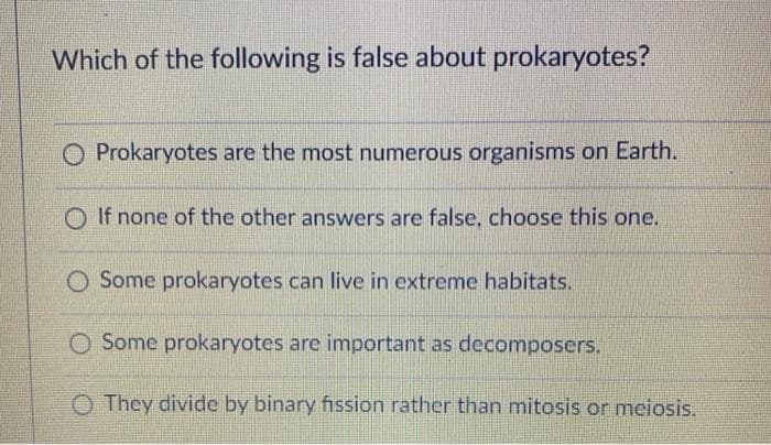 Which of the following is false about prokaryotes?
O Prokaryotes are the most numerous organisms on Earth.
O If none of the other answers are false, choose this one.
Some prokaryotes can live in extreme habitats.
O Some prokaryotes are important as decomposers.
O They divide by binary fission rather than mitosis or meiosis.
