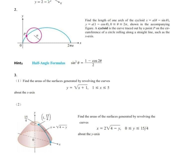 y=2-x²
2.
2ma
Hint:
Half-Angle Formulas sin² = 1- cos 20
2
3.
(1) Find the areas of the surfaces generated by revolving the curves
y = √x+1, 1≤x≤5
about the x-axis
(2)
(1.4)
54
x = √4-y
Find the length of one arch of the cycloid x = a(0 - sin 8),
y = a(1- cos 0), 0≤ 0≤ 2m, shown in the accompanying
figure. A cycloid is the curve traced out by a point P on the cir-
cumference of a circle rolling along a straight line, such as the
x-axis.
Find the areas of the surfaces generated by revolving the
curves
x = 2√4-y, 0≤ y ≤ 15/4
about the y-axis