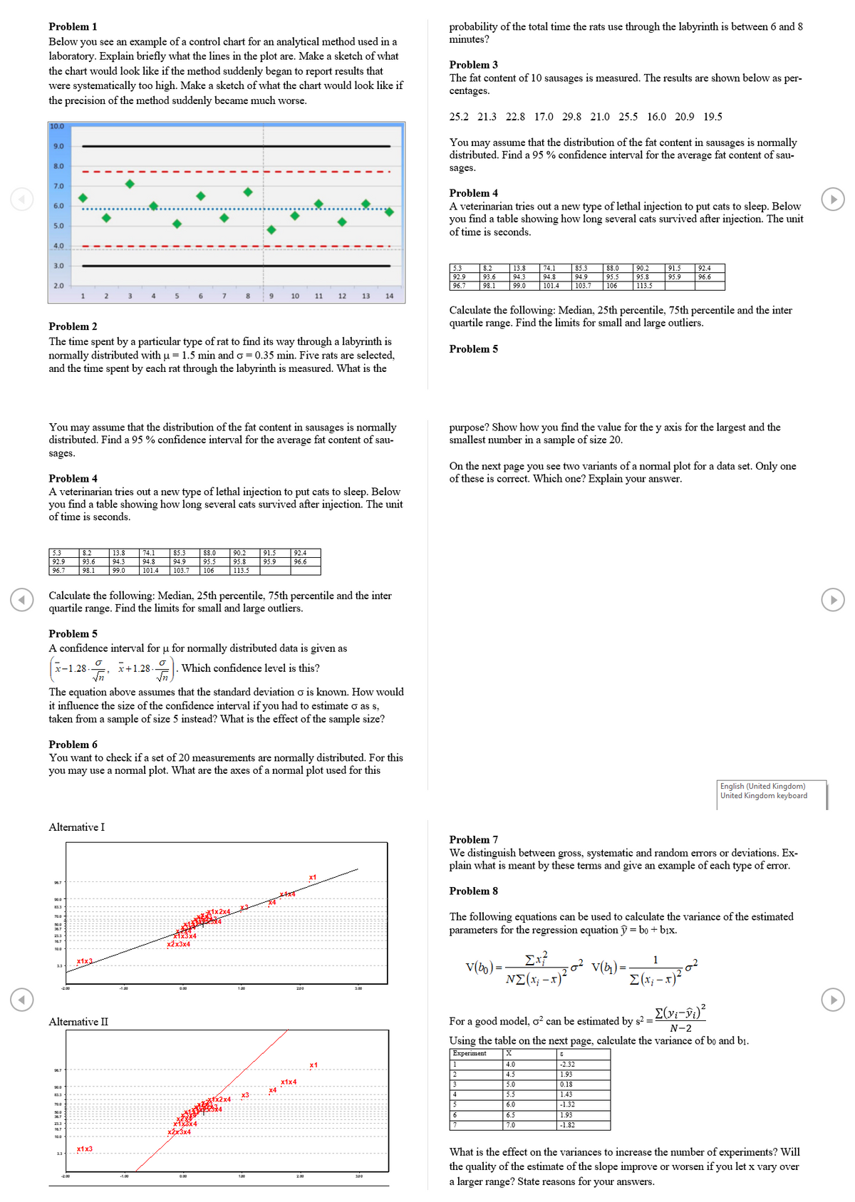 Problem 1
probability of the total time the rats use through the labyrinth is between 6 and 8
minutes?
Below you see an example of a control chart for an analytical method used in a
laboratory. Explain briefly what the lines in the plot are. Make a sketch of what
the chart would look like if the method suddenly began to report results that
were systematically too high. Make a sketch of what the chart would look like if
the precision of the method suddenly became much worse.
Problem 3
The fat content of 10 sausages is measured. The results are shown below as per-
centages.
25.2 21.3 22.8 17.0 29.8 21.0 25.5 16.0 20.9 19.5
10.0
You may assume that the distribution of the fat content in sausages is normally
distributed. Find a 95 % confidence interval for the average fat content of sau-
9.0
8.0
sages.
7.0
Problem 4
A veterinarian tries out a new type of lethal injection to put cats to sleep. Below
you find a table showing how long several cats survived after injection. The unit
of time is seconds.
6.0
5.0
4.0
3.0
5.3
92.9
96.7
13.8
90.2
95.8
8.2
74.1
85.3
88.0
91.5
92.4
93.6
94.3
94.8
94.9
95.5
95.9
96.6
2.0
98.1
99.0
|101.4
|103.7
|106
|113.5
4
5
8
10
11
12
13
14
Calculate the following: Median, 25th percentile, 75th percentile and the inter
quartile range. Find the limits for small and large outliers.
Problem 2
The time spent by a particular type of rat to find its way through a labyrinth is
normally distributed with u = 1.5 min and o = 0.35 min. Five rats are selected,
and the time spent by each rat through the labyrinth is measured. What is the
Problem 5
You may assume that the distribution of the fat content in sausages is normally
distributed. Find a 95 % confidence interval for the average fat content of sau-
purpose? Show how you find the value for the y axis for the largest and the
smallest number in a sample of size 20.
sages.
On the next page you see two variants of a nomal plot for a data set. Only one
of these is correct. Which one? Explain your answer.
Problem 4
A veterinarian tries out a new type of lethal injection to put cats to sleep. Below
you find a table showing how long several cats survived after injection. The unit
of time is seconds.
|13.9
94.3
|74.1
94.8
101.4
90.2
95.8
113.5
5.3
8.2
85.3
88.0
91.5
92.4
92.9
93.6
94.9
95.5
95.9
96.6
96.7
98.1
99.0
103.7
106
Calculate the following: Median, 25th percentile, 75th percentile and the inter
quartile range. Find the limits for small and large outliers.
Problem 5
A confidence interval for u for normally distributed data is given as
x-1.28-. i+1.28-
Which confidence level is this?
The equation above assumes that the standard deviation o is known. How would
it influence the size of the confidence interval if you had to estimate o as s,
taken from a sample of size 5 instead? What is the effect of the sample size?
Problem 6
You want to check if a set of 20 measurements are normally distributed. For this
you may use a normal plot. What are the axes of a normal plot used for this
English (United Kingdom)
United Kingdom keyboard
Alternative I
Problem 7
We distinguish between gross, systematic and random errors or deviations. Ex-
plain what is meant by these terms and give an example of each type of error.
x1
Problem 8
The following equations can be used to calculate the variance of the estimated
parameters for the regression equation y = bo + bjx.
文4-
x2x3x4
213
16.7
10.0
1
V(4) =
E(x; - x)-
x1x3.
V(bo) =
NE(x; -x)?
200
Alternative II
For a good model, o? can be estimated by s? =
N-2
Using the table on the next page, calculate the variance of bo and bi.
Experiment
4.0
-2.32
2
4.5
1.93
х1x4
3
5.0
0.18
x4
stx2x4
x3
4
5.5
1.43
5
6.0
-1.32
6.5
7.0
6
1.93
|-1.82
213
16.7
x2x3x4
10.0
х1x3
What is the effect on the variances to increase the number of experiments? Will
the quality of the estimate of the slope improve or worsen if you let x vary over
a larger range? State reasons for your answers.
13
-L00
200
300
