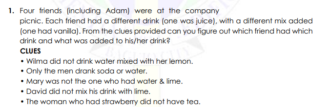 1. Four friends (including Adam) were at the company
picnic. Each friend had a different drink (one was juice), with a different mix added
(one had vanilla). From the clues provided can you figure out which friend had which
drink and what was added to his/her drink?
CLUES
• Wilma did not drink water mixed with her lemon.
• Only the men drank soda or water.
• Mary was not the one who had water & lime.
• David did not mix his drink with lime.
• The woman who had strawberry did not have tea.
