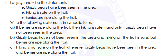 4. Let p, q, and r be the statements
p: Grizzly bears have been seen in the area.
q: Hiking is safe on the trail.
r: Berries are ripe along the trail.
Write the following statements in symbolic form.
a.) If berries are ripe along the trail, then hiking is safe if and only if grizzly bears have
not been seen in the area.
b.) Grizzly bears have not been seen in the area and hiking on the trail is safe, but
berries are ripe along the trail.
c.) Hiking is not safe on the trail whenever grizzly bears have been seen in the area
and berries are ripe along the trail.
RSITY
