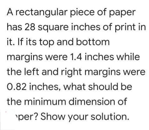 A rectangular piece of paper
has 28 square inches of print in
it. If its top and bottom
margins were 1.4 inches while
the left and right margins were
0.82 inches, what should be
the minimum dimension of
per? Show your solution.
