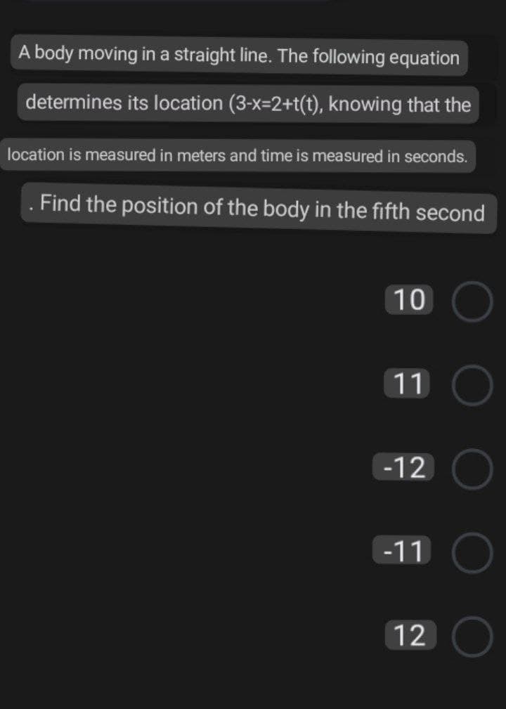 A body moving in a straight line. The following equation
determines its location (3-x=2+t(t), knowing that the
location is measured in meters and time is measured in seconds.
Find the position of the body in the fifth second
10
11
-12
-11
12
