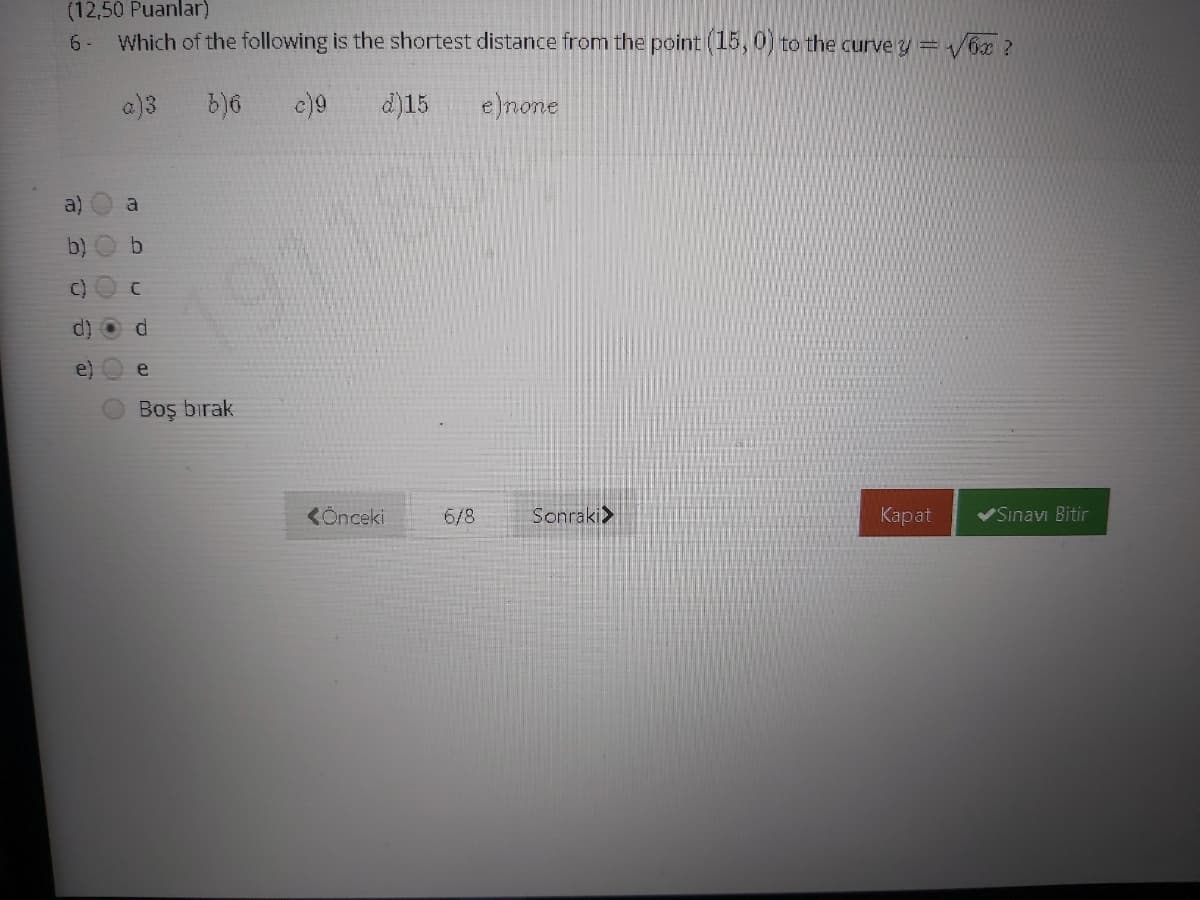 (12,50 Puanlar)
Which of the following is the shortest distance from the point (15,0) to the curve y = /6x?
6 -
a)3
c)9
d)15
e)none
a)
a
b)
C)
191180
e)
e
Boş bırak
KÖnceki
6/8
Sonraki>
Каpat
VSinavı Bitir
