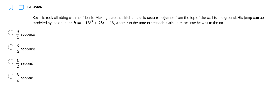 19. Solve.
Kevin is rock climbing with his friends. Making sure that his harness is secure, he jumps from the top of the wall to the ground. His jump can be
modeled by the equation h = -16t2 + 28t + 18, where t is the time in seconds. Calculate the time he was in the air.
seconds
3
seconds
second
3
second
