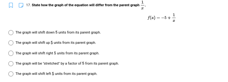 17. State how the graph of the equation will differ from the parent graph
1
f(x) = -5+
The graph will shift down 5 units from its parent graph.
The graph will shift up 5 units from its parent graph.
The graph will shift right 5 units from its parent graph.
The graph will be "stretched" by a factor of 5 from its parent graph.
The graph will shift left 5 units from its parent graph.
