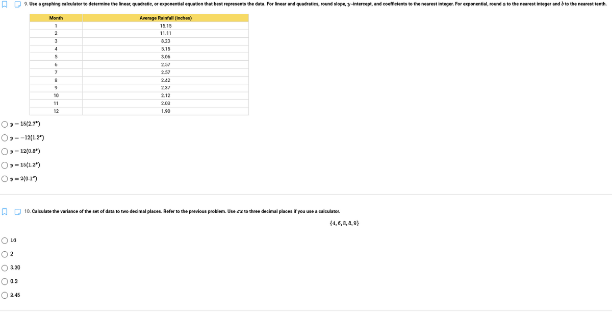 O Q 9. Use a graphing calculator to determine the linear, quadratic, or exponential equation that best represents the data. For linear and quadratics, round slope, y-intercept, and coefficients to the nearest integer. For exponential, round a to the nearest integer and b to the nearest tenth.
Month
Average Rainfall (inches)
15.15
11.11
8.23
5.15
3.06
2.57
2.57
2.42
2.37
10
2.12
11
2.03
12
1.90
Oy = 15(2.7")
Oy = -12(1.2")
Oy= 12(0.84)
Ov = 15(1.2*)
Oy = 2(0.1")
O O 10. Calculate the variance of the set of data to two decimal places. Refer to the previous problem. Use oz to three decimal places if you use a calculator.
{4,6, 8, 8, 9}
O 16
O 3.20
O 0.2
O 2.45
OO O
