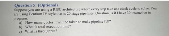 Question 5: (Optional)
Suppose you are using a RISC architecture where every step take one clock cycle to solve. You
are using Pentium IV style that is 20 stage pipelines. Question, is if I have 30 instruction in
program.
a) How many cycles it will be taken to make pipeline full?
b) What is total execution time?
c) What is throughput?