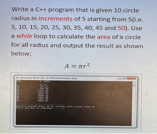 Write a C++ program that is given 10 circle
radius in increments of 5 starting from 5(i.e.
5, 10, 15, 20, 25, 30, 35, 40, 45 and 50). Use
a while loop to calculate the area of a circle
for all radius and output the result as shown
below;
3 HASemester 4011CS 110-CS 125\Solutions Solution-8.exe
C. AREA
15
2241
25
345
35
45
28.54
314.15
26.84
1256.68
1963.44
A = πr²
2827.35
3848.34
5826.40
6361.54
2853.25
Process exited after 32.75 seconds with return value 8
Press any key to continue